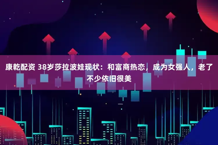 康乾配资 38岁莎拉波娃现状：和富商热恋，成为女强人，老了不少依旧很美