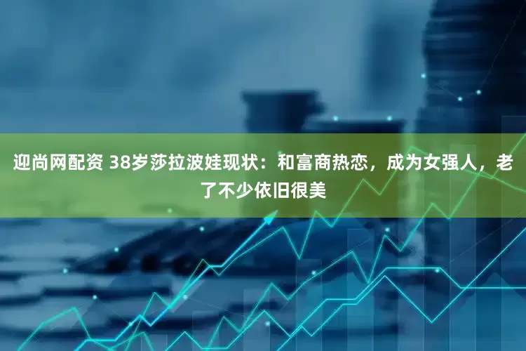 迎尚网配资 38岁莎拉波娃现状：和富商热恋，成为女强人，老了不少依旧很美