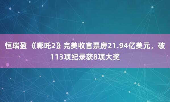 恒瑞盈 《哪吒2》完美收官票房21.94亿美元，破113项纪录获8项大奖