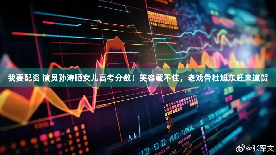 我要配资 演员孙涛晒女儿高考分数！笑容藏不住，老戏骨杜旭东赶来道贺