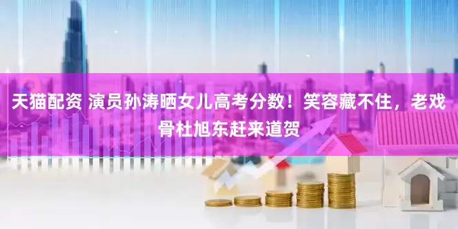 天猫配资 演员孙涛晒女儿高考分数！笑容藏不住，老戏骨杜旭东赶来道贺