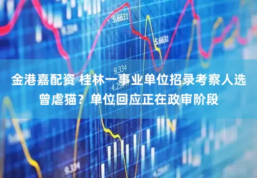 金港嘉配资 桂林一事业单位招录考察人选曾虐猫？单位回应正在政审阶段