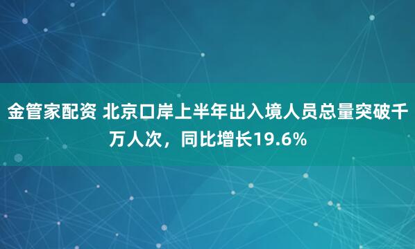 金管家配资 北京口岸上半年出入境人员总量突破千万人次，同比增长19.6%