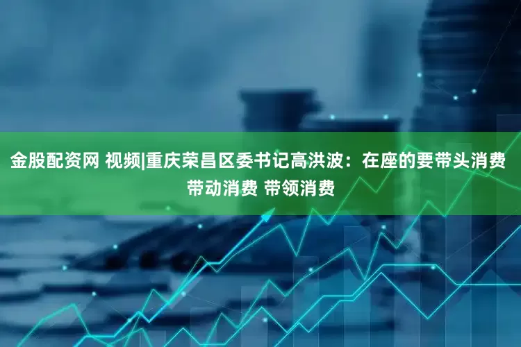 金股配资网 视频|重庆荣昌区委书记高洪波：在座的要带头消费 带动消费 带领消费