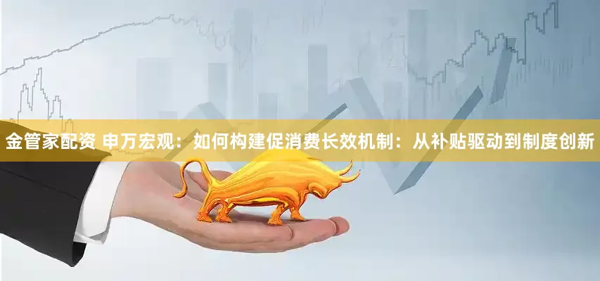 金管家配资 申万宏观：如何构建促消费长效机制：从补贴驱动到制度创新