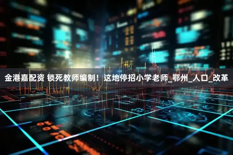金港嘉配资 锁死教师编制！这地停招小学老师_鄂州_人口_改革
