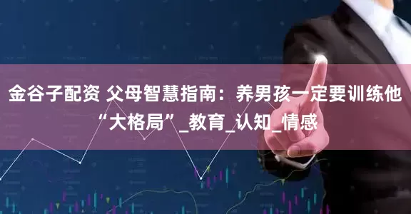 金谷子配资 父母智慧指南：养男孩一定要训练他“大格局”_教育_认知_情感