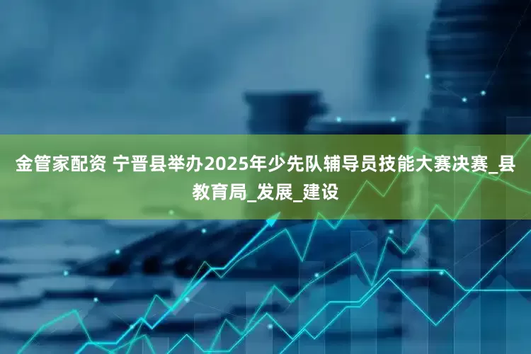 金管家配资 宁晋县举办2025年少先队辅导员技能大赛决赛_县教育局_发展_建设