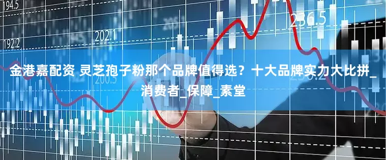 金港嘉配资 灵芝孢子粉那个品牌值得选？十大品牌实力大比拼_消费者_保障_素堂