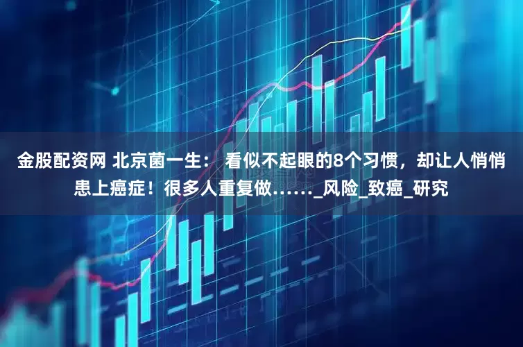 金股配资网 北京菌一生： 看似不起眼的8个习惯，却让人悄悄患上癌症！很多人重复做……_风险_致癌_研究