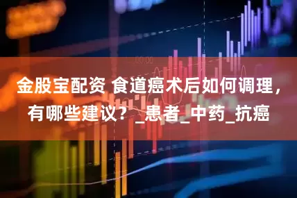 金股宝配资 食道癌术后如何调理，有哪些建议？_患者_中药_抗癌