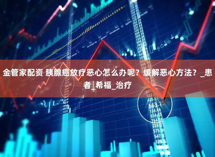 金管家配资 胰腺癌放疗恶心怎么办呢？缓解恶心方法？_患者_希福_治疗