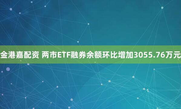 金港嘉配资 两市ETF融券余额环比增加3055.76万元