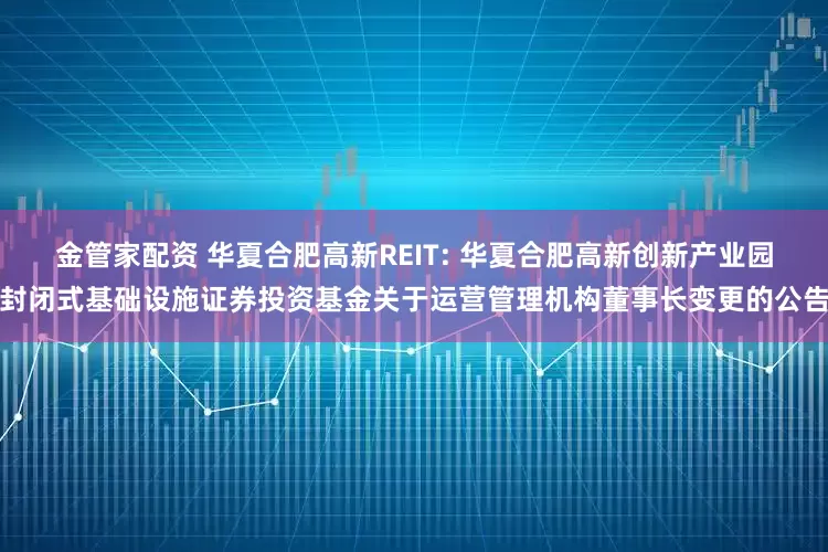 金管家配资 华夏合肥高新REIT: 华夏合肥高新创新产业园封闭式基础设施证券投资基金关于运营管理机构董事长变更的公告