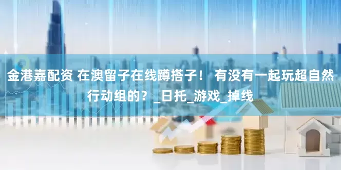金港嘉配资 在澳留子在线蹲搭子！ 有没有一起玩超自然行动组的？_日托_游戏_掉线