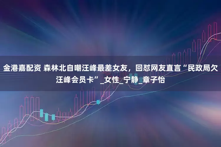 金港嘉配资 森林北自嘲汪峰最差女友，回怼网友直言“民政局欠汪峰会员卡”_女性_宁静_章子怡