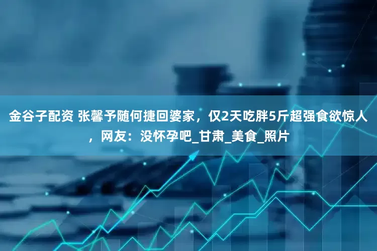 金谷子配资 张馨予随何捷回婆家，仅2天吃胖5斤超强食欲惊人，网友：没怀孕吧_甘肃_美食_照片