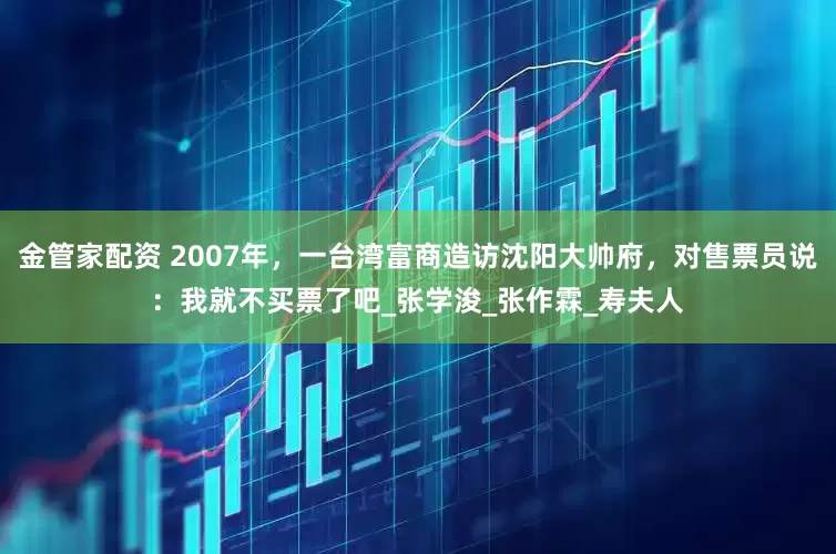 金管家配资 2007年，一台湾富商造访沈阳大帅府，对售票员说：我就不买票了吧_张学浚_张作霖_寿夫人