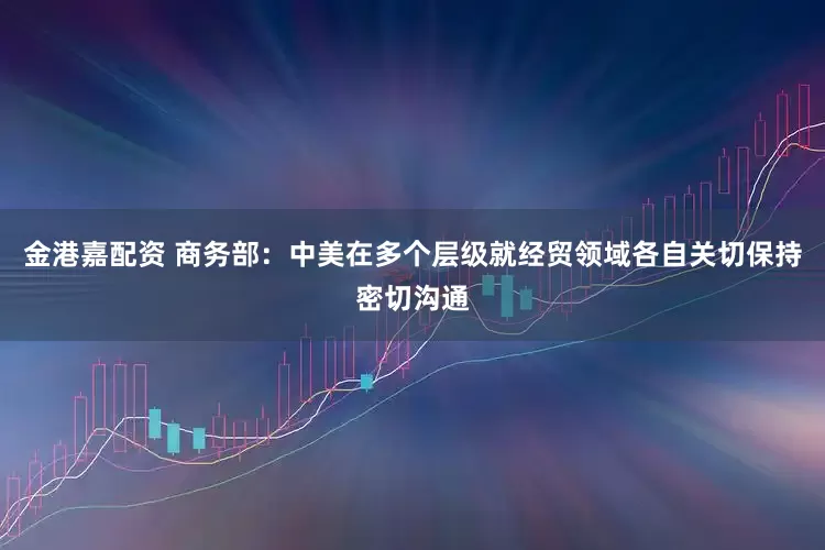 金港嘉配资 商务部：中美在多个层级就经贸领域各自关切保持密切沟通