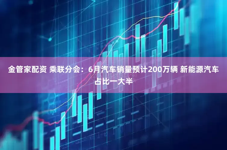 金管家配资 乘联分会：6月汽车销量预计200万辆 新能源汽车占比一大半