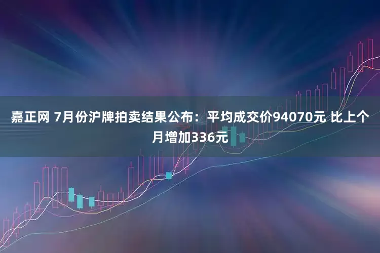 嘉正网 7月份沪牌拍卖结果公布：平均成交价94070元 比上个月增加336元