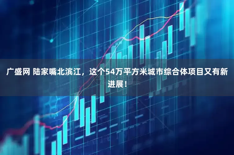 广盛网 陆家嘴北滨江，这个54万平方米城市综合体项目又有新进展！