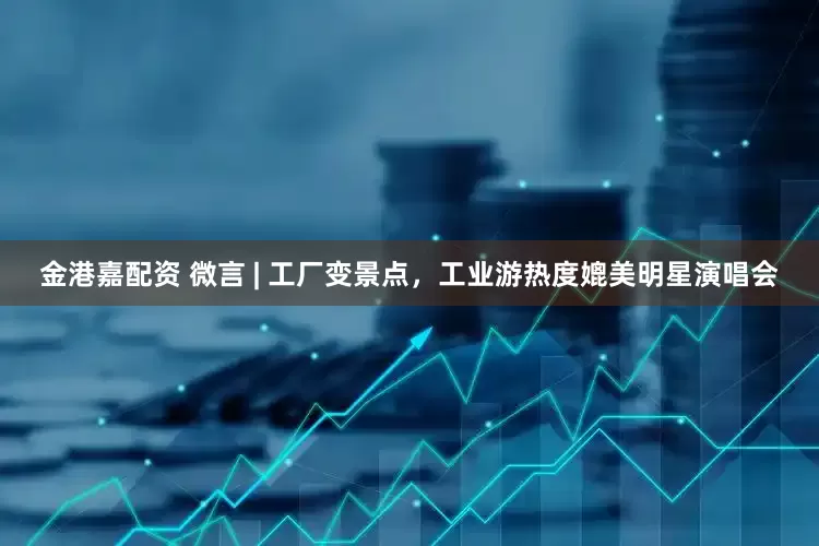 金港嘉配资 微言 | 工厂变景点，工业游热度媲美明星演唱会