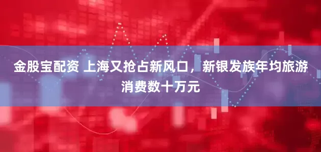 金股宝配资 上海又抢占新风口，新银发族年均旅游消费数十万元