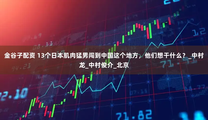 金谷子配资 13个日本肌肉猛男闯到中国这个地方，他们想干什么？_中村龙_中村俊介_北京