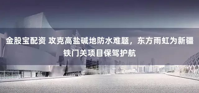 金股宝配资 攻克高盐碱地防水难题，东方雨虹为新疆铁门关项目保驾护航