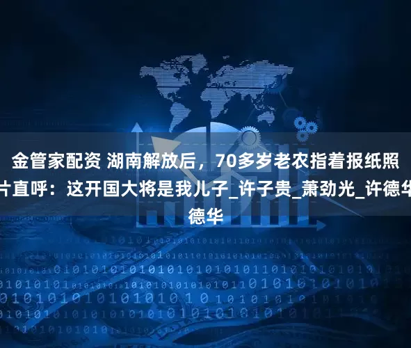 金管家配资 湖南解放后，70多岁老农指着报纸照片直呼：这开国大将是我儿子_许子贵_萧劲光_许德华