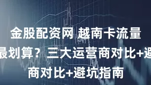 金股配资网 越南卡流量怎么选最划算？三大运营商对比+避坑指南