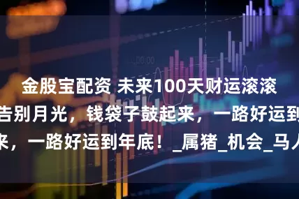 金股宝配资 未来100天财运滚滚来的四个生肖，告别月光，钱袋子鼓起来，一路好运到年底！_属猪_机会_马人来