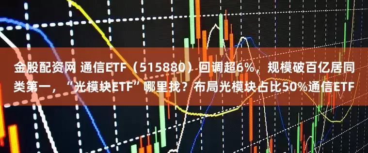 金股配资网 通信ETF（515880）回调超6%，规模破百亿居同类第一，“光模块ETF”哪里找？布局光模块占比50%通信ETF