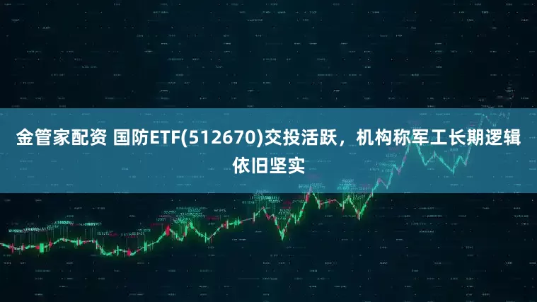 金管家配资 国防ETF(512670)交投活跃，机构称军工长期逻辑依旧坚实