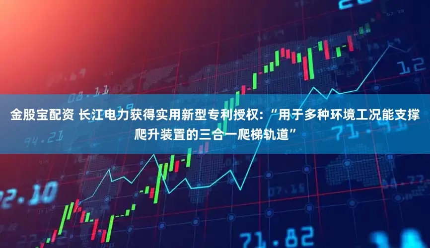 金股宝配资 长江电力获得实用新型专利授权: “用于多种环境工况能支撑爬升装置的三合一爬梯轨道”