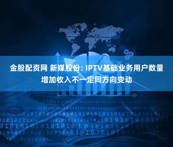金股配资网 新媒股份: IPTV基础业务用户数量增加收入不一定同方向变动