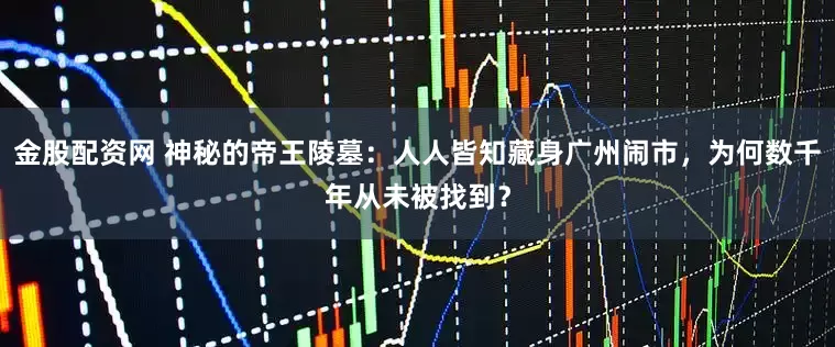 金股配资网 神秘的帝王陵墓：人人皆知藏身广州闹市，为何数千年从未被找到？