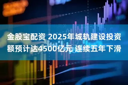 金股宝配资 2025年城轨建设投资额预计达4500亿元 连续五年下滑