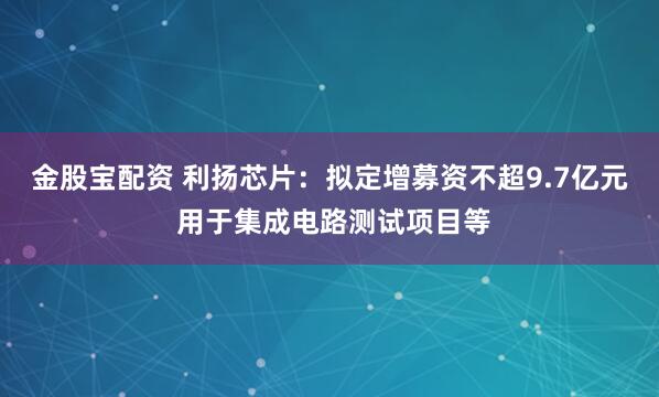 金股宝配资 利扬芯片：拟定增募资不超9.7亿元 用于集成电路测试项目等