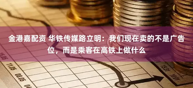 金港嘉配资 华铁传媒路立明：我们现在卖的不是广告位，而是乘客在高铁上做什么