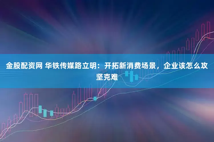 金股配资网 华铁传媒路立明：开拓新消费场景，企业该怎么攻坚克难