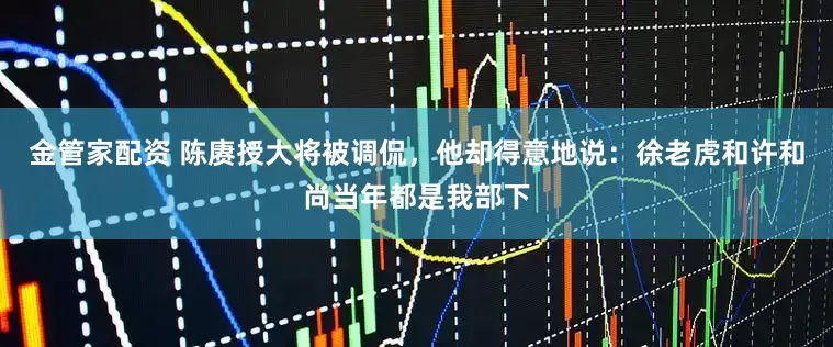 金管家配资 陈赓授大将被调侃，他却得意地说：徐老虎和许和尚当年都是我部下